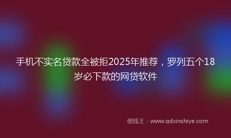手机不实名贷款全被拒2025年推荐，罗列五个18岁必下款的网贷软件