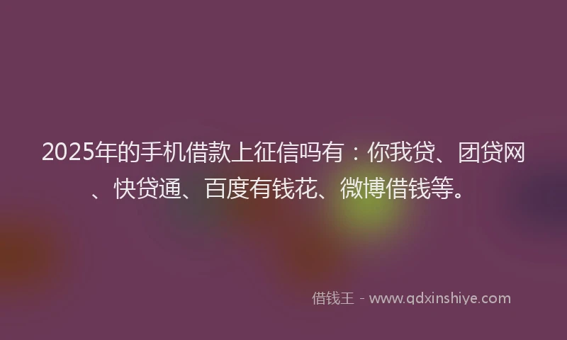 2025年的手机借款上征信吗有：你我贷、团贷网、快贷通、百度有钱花、微博借钱等。