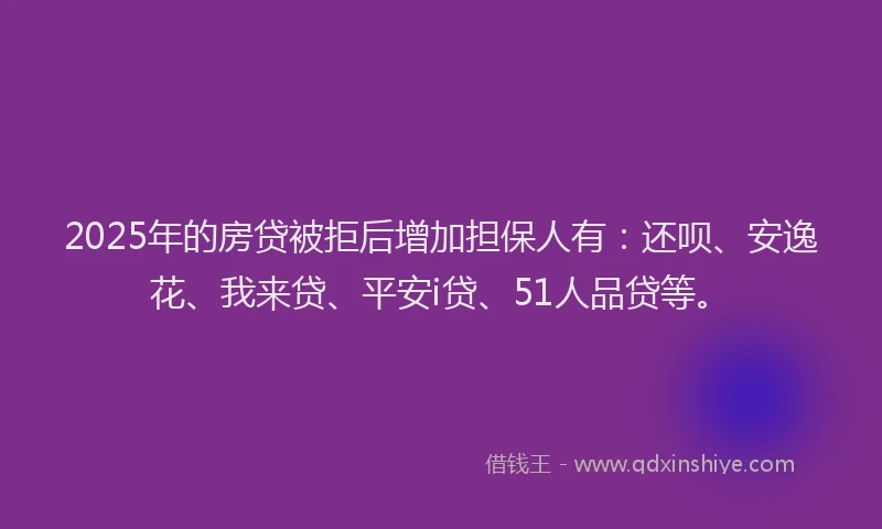 2025年的房贷被拒后增加担保人有：还呗、安逸花、我来贷、平安i贷、51人品贷等。