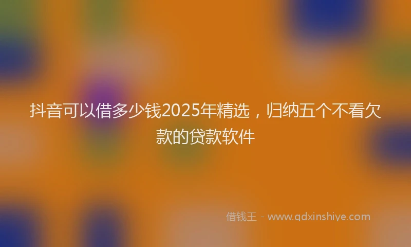 抖音可以借多少钱2025年精选，归纳五个不看欠款的贷款软件