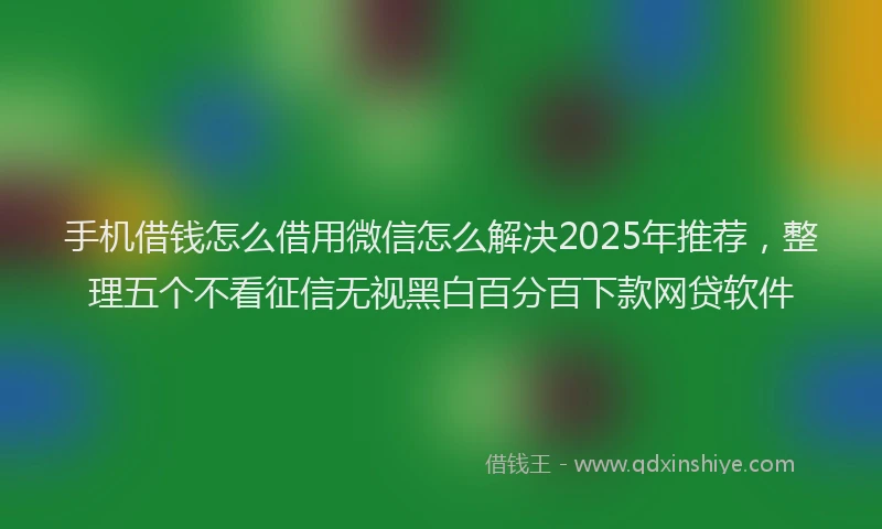 手机借钱怎么借用微信怎么解决2025年推荐，整理五个不看征信无视黑白百分百下款网贷软件