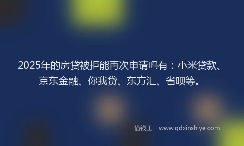 2025年的房贷被拒能再次申请吗有：小米贷款、京东金融、你我贷、东方汇、省呗等。