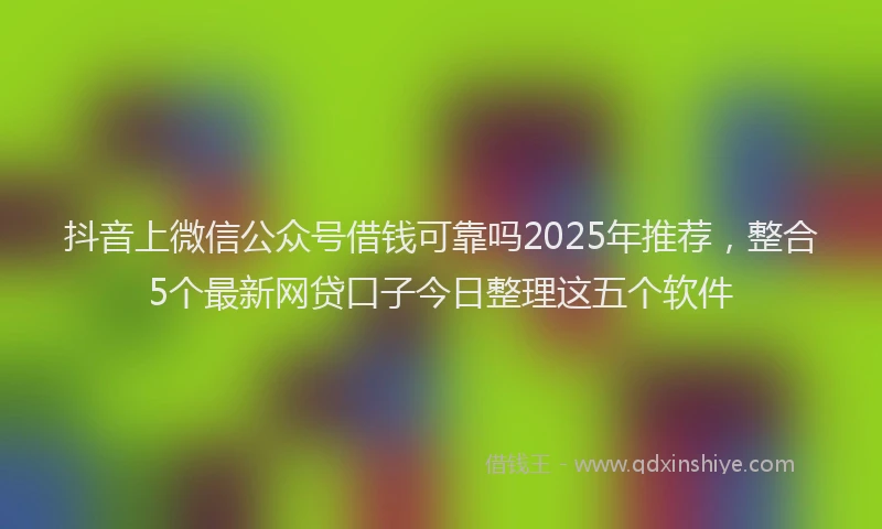 抖音上微信公众号借钱可靠吗2025年推荐，整合5个最新网贷口子今日整理这五个软件