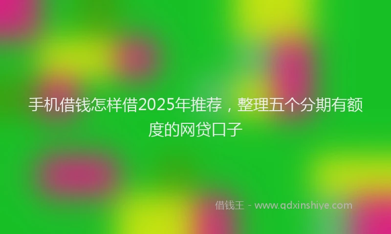 手机借钱怎样借2025年推荐，整理五个分期有额度的网贷口子