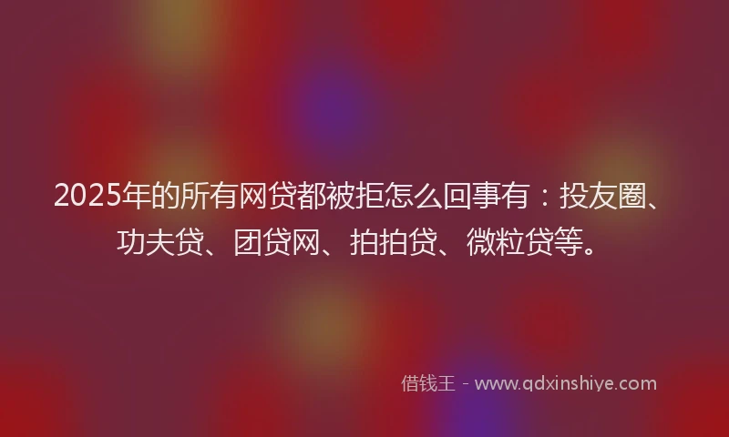 2025年的所有网贷都被拒怎么回事有：投友圈、功夫贷、团贷网、拍拍贷、微粒贷等。