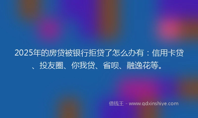 2025年的房贷被银行拒贷了怎么办有：信用卡贷、投友圈、你我贷、省呗、融逸花等。