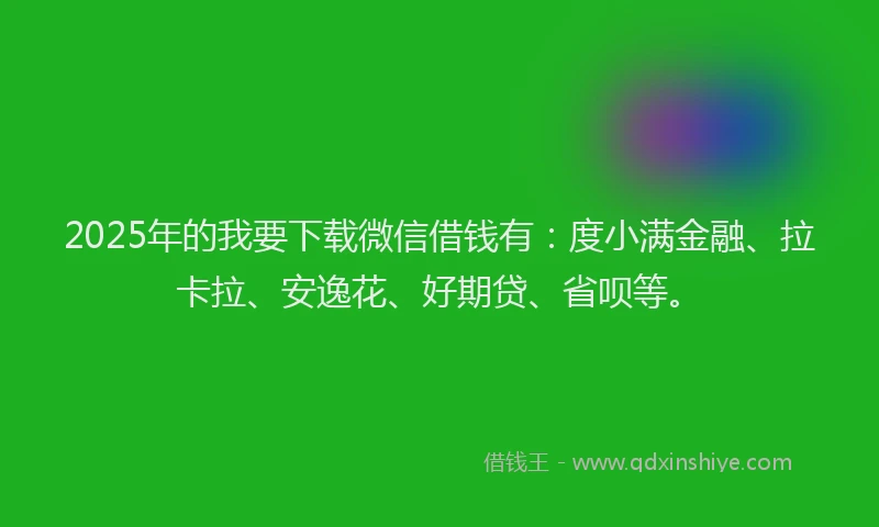 2025年的我要下载微信借钱有：度小满金融、拉卡拉、安逸花、好期贷、省呗等。