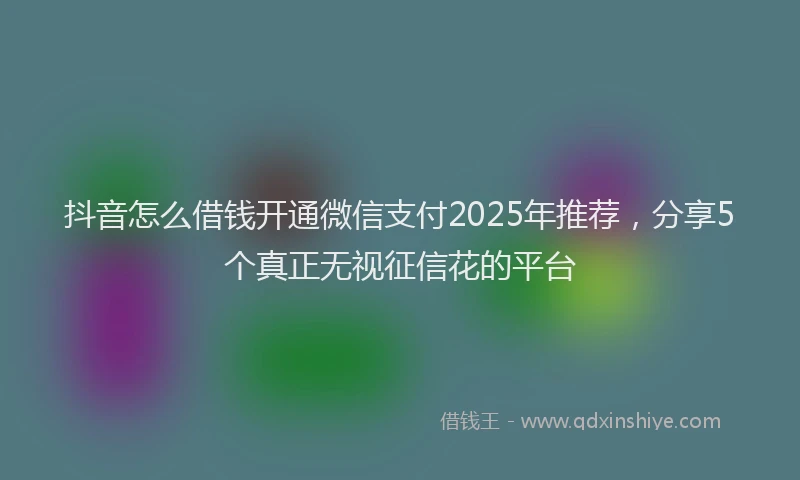 抖音怎么借钱开通微信支付2025年推荐，分享5个真正无视征信花的平台