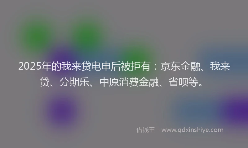 2025年的我来贷电申后被拒有：京东金融、我来贷、分期乐、中原消费金融、省呗等。