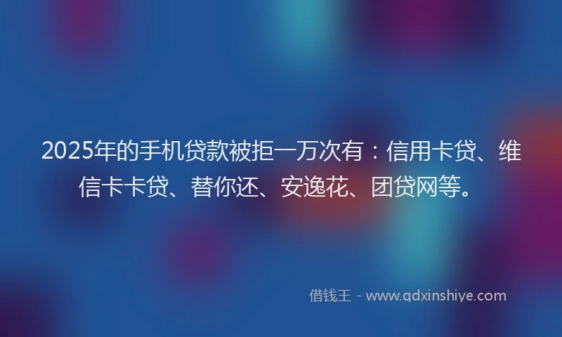 2025年的手机贷款被拒一万次有：信用卡贷、维信卡卡贷、替你还、安逸花、团贷网等。