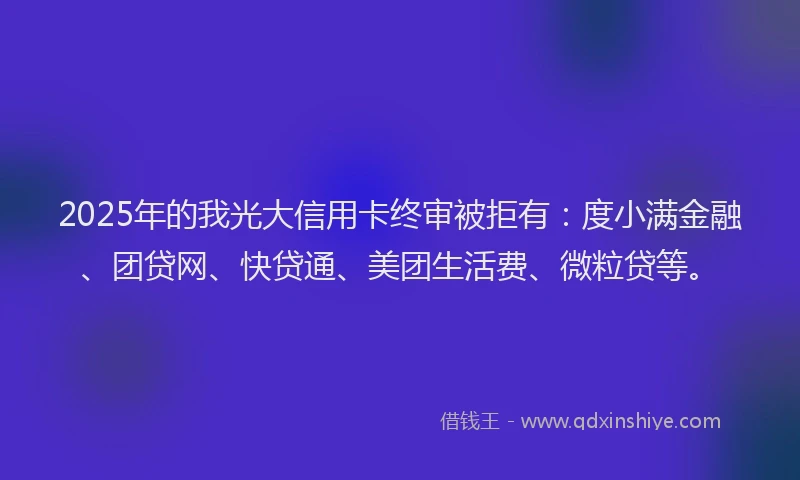 2025年的我光大信用卡终审被拒有：度小满金融、团贷网、快贷通、美团生活费、微粒贷等。