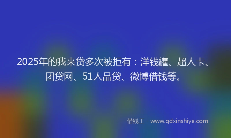 2025年的我来贷多次被拒有：洋钱罐、超人卡、团贷网、51人品贷、微博借钱等。