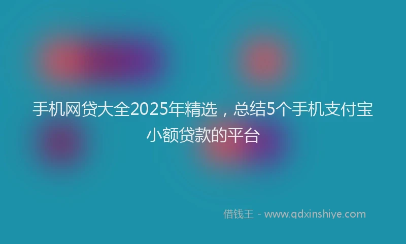 手机网贷大全2025年精选，总结5个手机支付宝小额贷款的平台