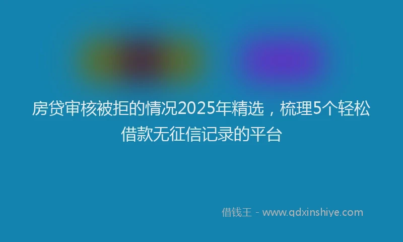 房贷审核被拒的情况2025年精选，梳理5个轻松借款无征信记录的平台