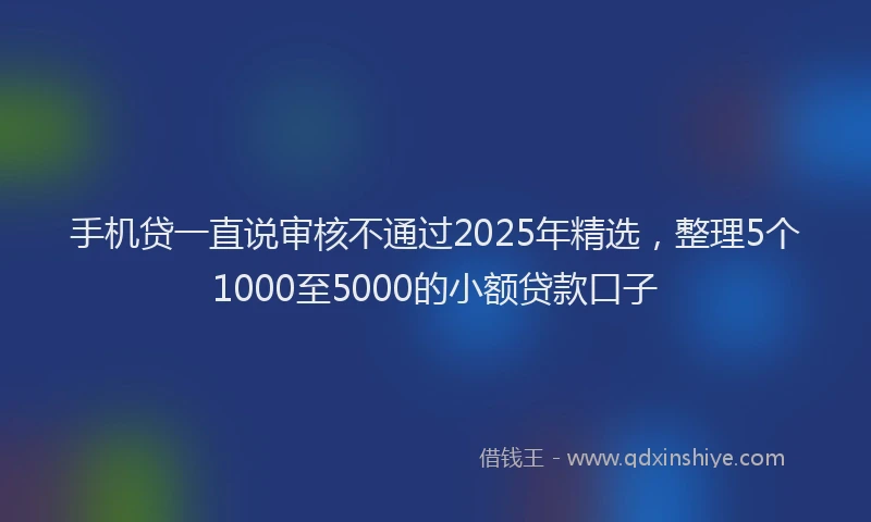 手机贷一直说审核不通过2025年精选，整理5个1000至5000的小额贷款口子