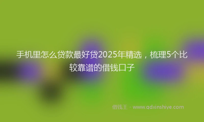 手机里怎么贷款最好贷2025年精选，梳理5个比较靠谱的借钱口子