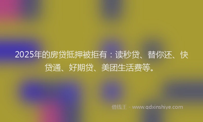 2025年的房贷抵押被拒有：读秒贷、替你还、快贷通、好期贷、美团生活费等。