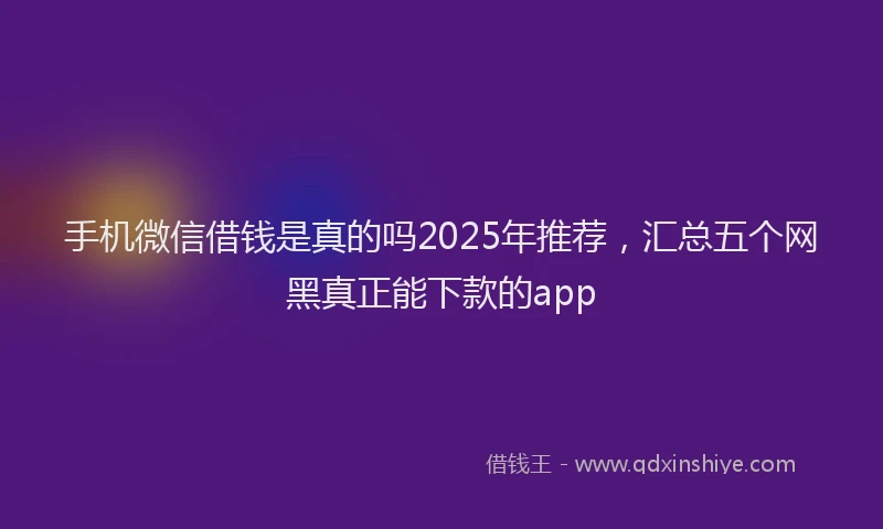 手机微信借钱是真的吗2025年推荐，汇总五个网黑真正能下款的app
