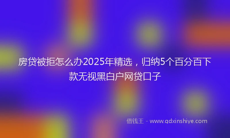房贷被拒怎么办2025年精选，归纳5个百分百下款无视黑白户网贷口子