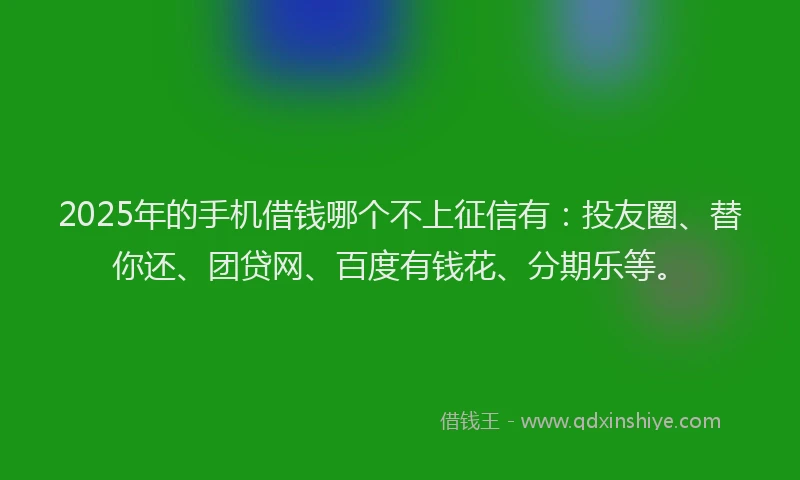 2025年的手机借钱哪个不上征信有：投友圈、替你还、团贷网、百度有钱花、分期乐等。