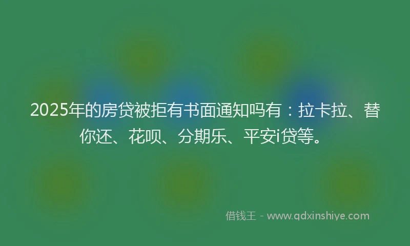 2025年的房贷被拒有书面通知吗有：拉卡拉、替你还、花呗、分期乐、平安i贷等。