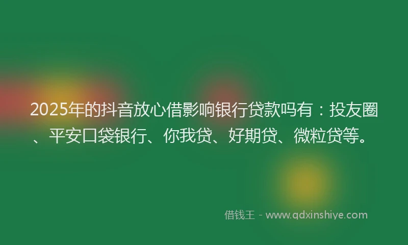 2025年的抖音放心借影响银行贷款吗有：投友圈、平安口袋银行、你我贷、好期贷、微粒贷等。