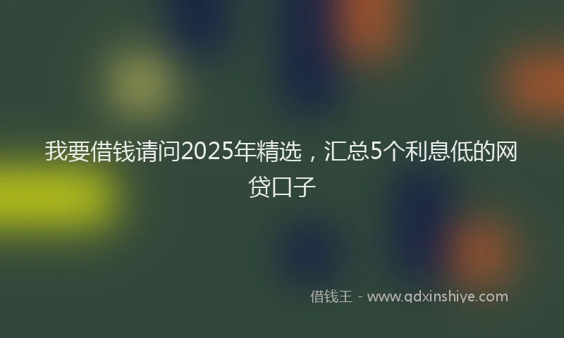 我要借钱请问2025年精选，汇总5个利息低的网贷口子