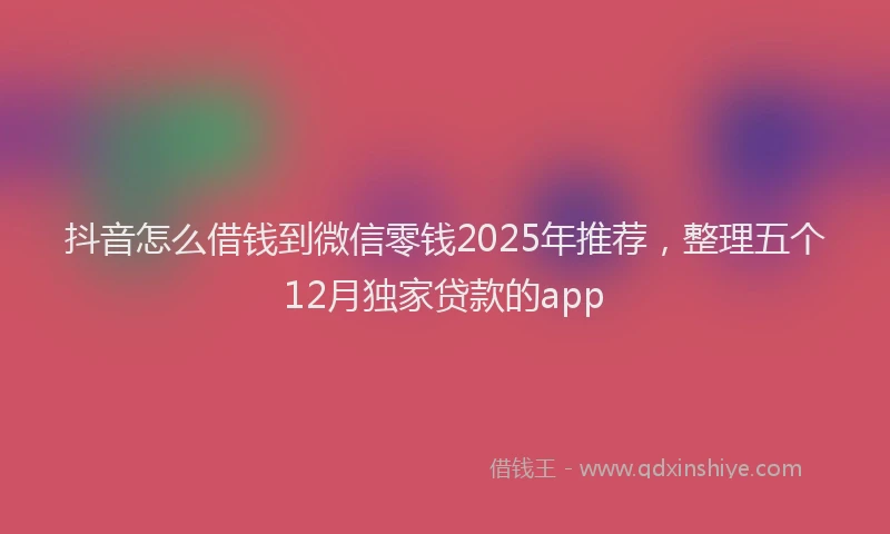 抖音怎么借钱到微信零钱2025年推荐，整理五个12月独家贷款的app