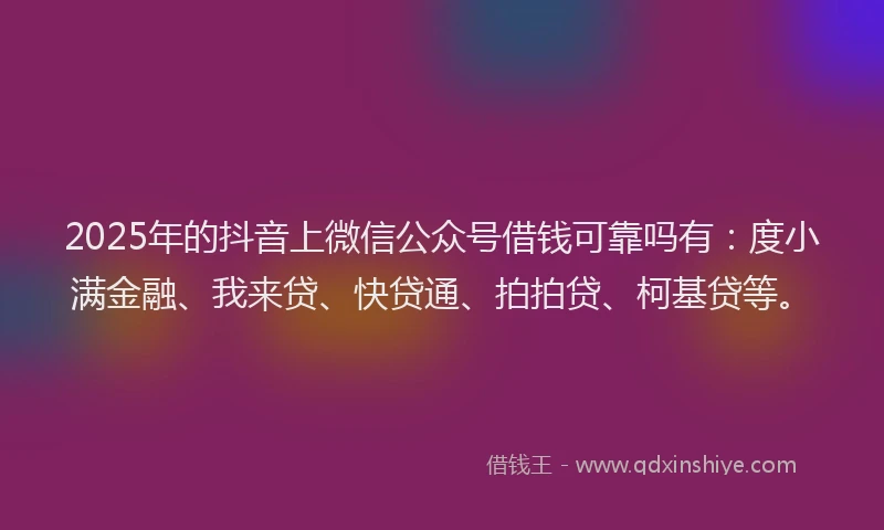 2025年的抖音上微信公众号借钱可靠吗有：度小满金融、我来贷、快贷通、拍拍贷、柯基贷等。