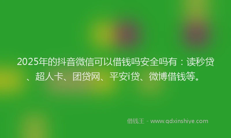 2025年的抖音微信可以借钱吗安全吗有：读秒贷、超人卡、团贷网、平安i贷、微博借钱等。