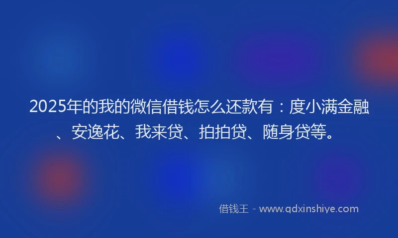 2025年的我的微信借钱怎么还款有：度小满金融、安逸花、我来贷、拍拍贷、随身贷等。