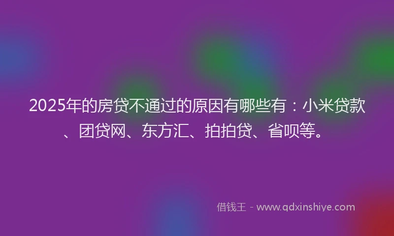 2025年的房贷不通过的原因有哪些有：小米贷款、团贷网、东方汇、拍拍贷、省呗等。
