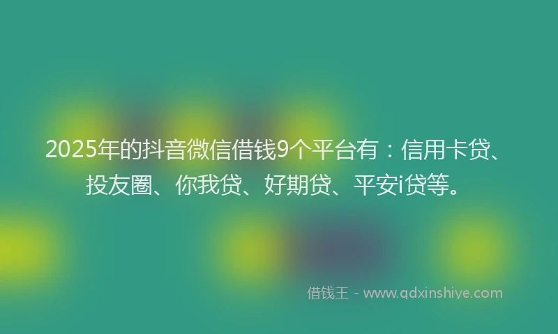 2025年的抖音微信借钱9个平台有：信用卡贷、投友圈、你我贷、好期贷、平安i贷等。
