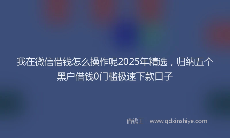 我在微信借钱怎么操作呢2025年精选，归纳五个黑户借钱0门槛极速下款口子