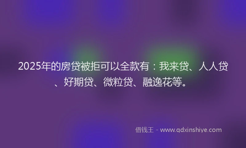 2025年的房贷被拒可以全款有：我来贷、人人贷、好期贷、微粒贷、融逸花等。