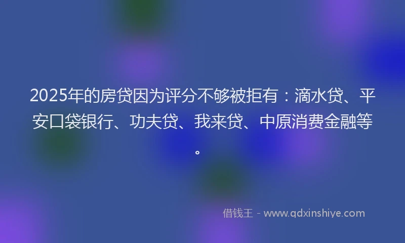 2025年的房贷因为评分不够被拒有：滴水贷、平安口袋银行、功夫贷、我来贷、中原消费金融等。