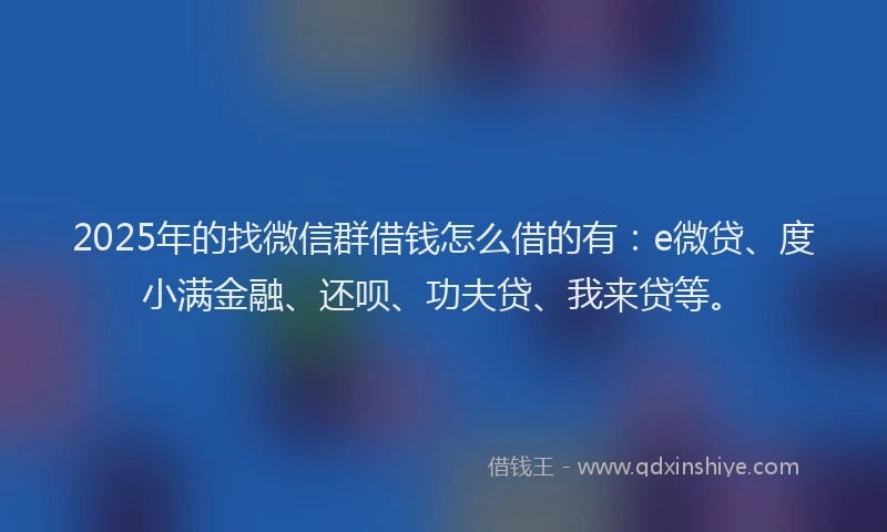2025年的找微信群借钱怎么借的有：e微贷、度小满金融、还呗、功夫贷、我来贷等。