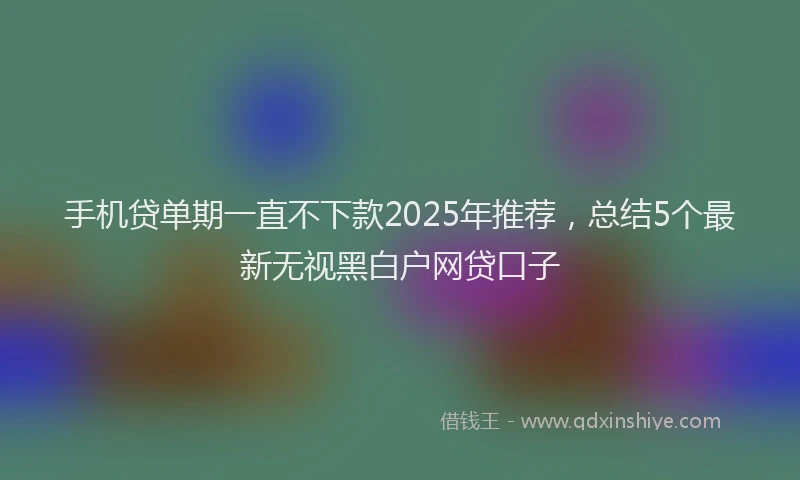 手机贷单期一直不下款2025年推荐，总结5个最新无视黑白户网贷口子
