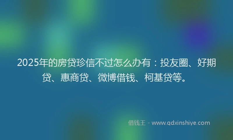 2025年的房贷珍信不过怎么办有：投友圈、好期贷、惠商贷、微博借钱、柯基贷等。