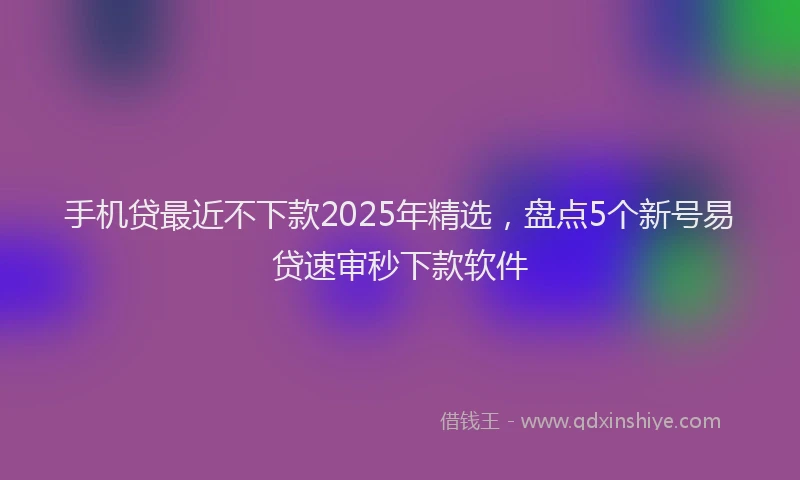 手机贷最近不下款2025年精选，盘点5个新号易贷速审秒下款软件