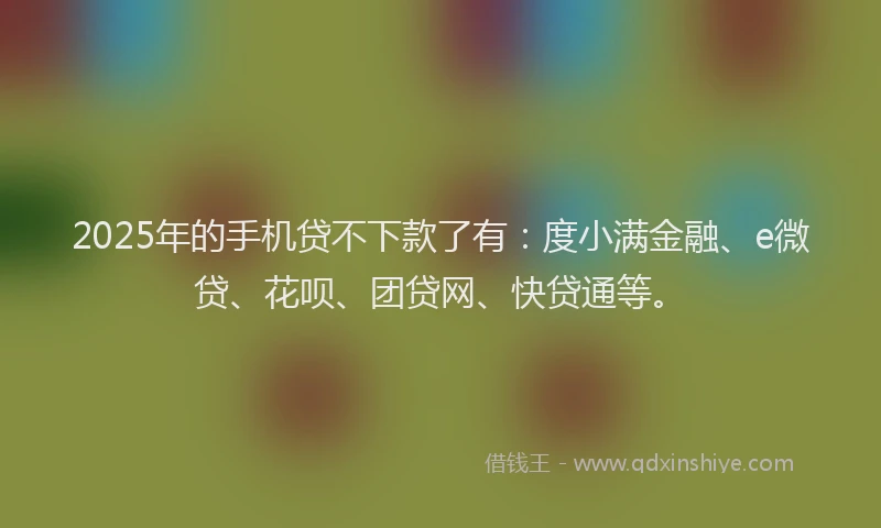 2025年的手机贷不下款了有：度小满金融、e微贷、花呗、团贷网、快贷通等。