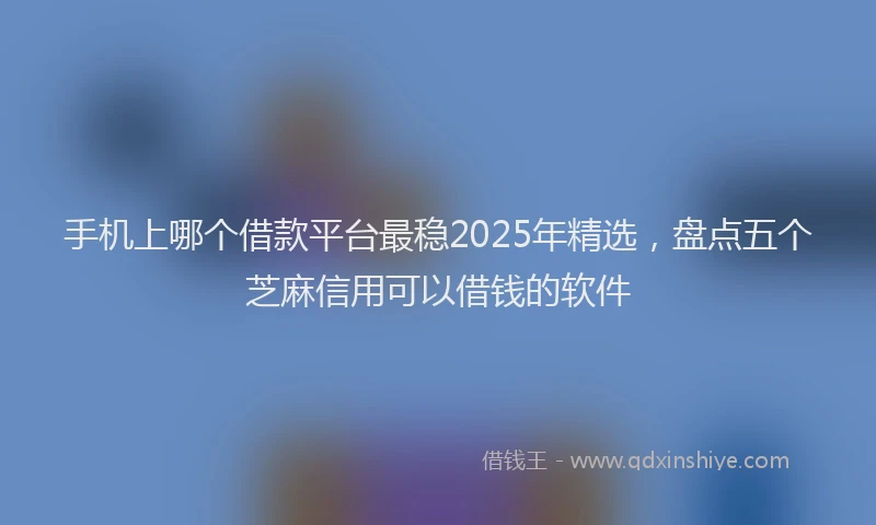 手机上哪个借款平台最稳2025年精选，盘点五个芝麻信用可以借钱的软件