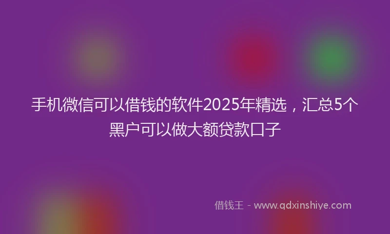 手机微信可以借钱的软件2025年精选，汇总5个黑户可以做大额贷款口子