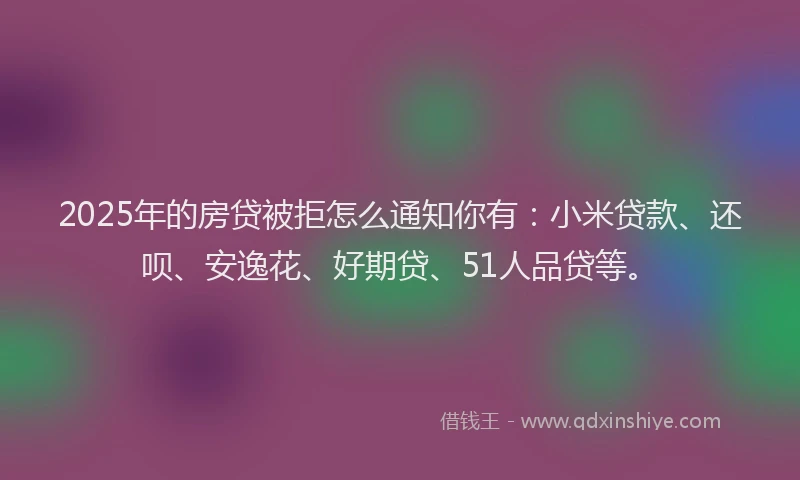 2025年的房贷被拒怎么通知你有：小米贷款、还呗、安逸花、好期贷、51人品贷等。