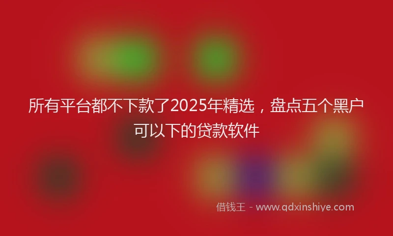 所有平台都不下款了2025年精选，盘点五个黑户可以下的贷款软件