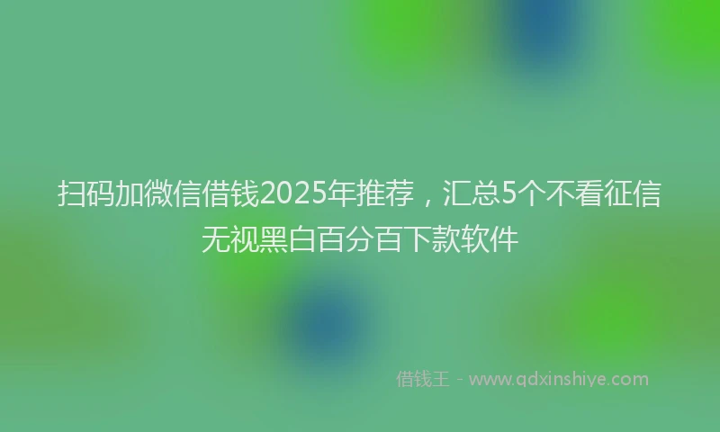 扫码加微信借钱2025年推荐，汇总5个不看征信无视黑白百分百下款软件