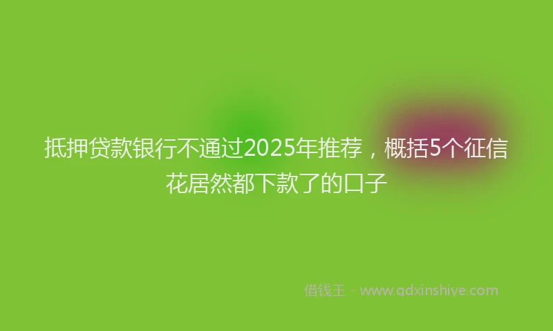 抵押贷款银行不通过2025年推荐，概括5个征信花居然都下款了的口子