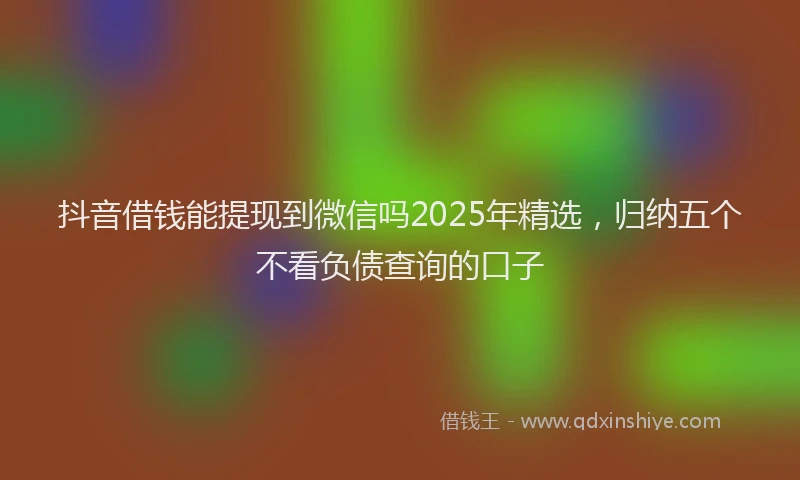 抖音借钱能提现到微信吗2025年精选，归纳五个不看负债查询的口子
