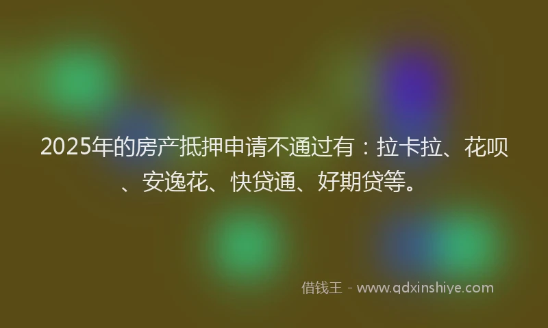 2025年的房产抵押申请不通过有：拉卡拉、花呗、安逸花、快贷通、好期贷等。