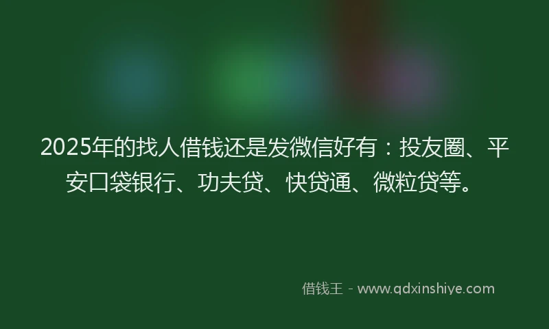 2025年的找人借钱还是发微信好有：投友圈、平安口袋银行、功夫贷、快贷通、微粒贷等。